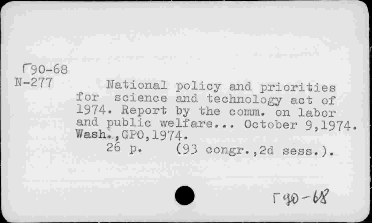 ﻿(”90-68
N-277 National policy and priorities for science and technology act of 1974. Report by the coinm. on labor and public welfare... October 9.1974. Wash.., GPO, 1974.	'
26 p. (93 congr.,2d sess.).